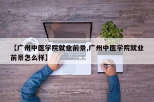 【广州中医学院就业前景,广州中医学院就业前景怎么样】