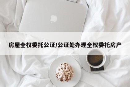 房屋全权委托公证/公证处办理全权委托房产