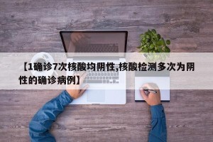 【1确诊7次核酸均阴性,核酸检测多次为阴性的确诊病例】