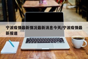 宁波疫情最新情况最新消息今天/宁波疫情最新报道
