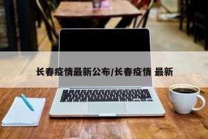 长春疫情最新公布/长春疫情 最新