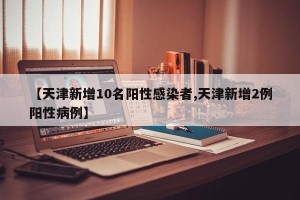 【天津新增10名阳性感染者,天津新增2例阳性病例】