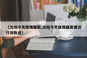【沈阳今天疫情最新,沈阳今天疫情最新情况行动轨迹】