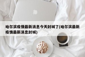 哈尔滨疫情最新消息今天封城了(哈尔滨最新疫情最新消息封城)