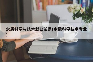 水质科学与技术就业前景(水质科学技术专业)