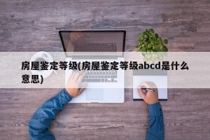 房屋鉴定等级(房屋鉴定等级abcd是什么意思)