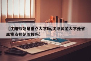 【沈阳师范是重点大学吗,沈阳师范大学是省属重点师范院校吗】