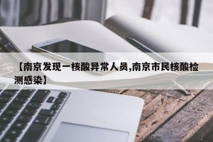 【南京发现一核酸异常人员,南京市民核酸检测感染】