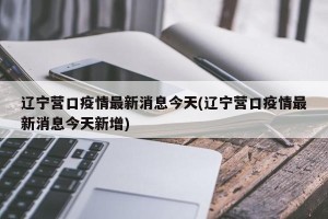 辽宁营口疫情最新消息今天(辽宁营口疫情最新消息今天新增)
