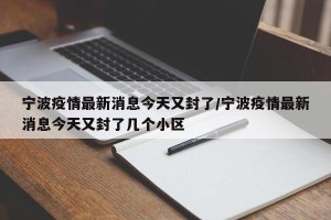 宁波疫情最新消息今天又封了/宁波疫情最新消息今天又封了几个小区