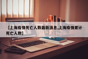 【上海疫情死亡人数最新消息,上海疫情累计死亡人数】