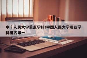 中國人民大学重点学科/中国人民大学哪些学科排名第一