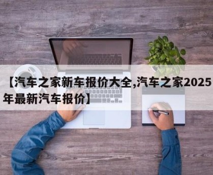 【汽车之家新车报价大全,汽车之家2025年最新汽车报价】