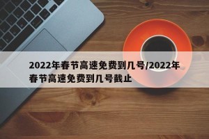 2022年春节高速免费到几号/2022年春节高速免费到几号截止
