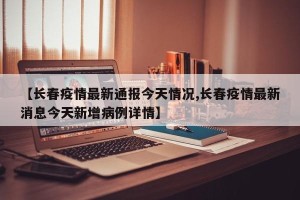 【长春疫情最新通报今天情况,长春疫情最新消息今天新增病例详情】