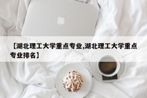 【湖北理工大学重点专业,湖北理工大学重点专业排名】