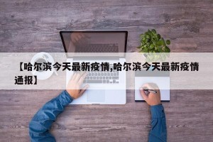 【哈尔滨今天最新疫情,哈尔滨今天最新疫情通报】