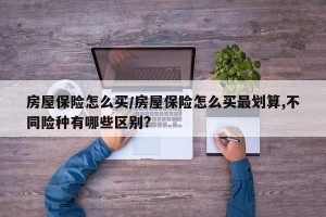 房屋保险怎么买/房屋保险怎么买最划算,不同险种有哪些区别?