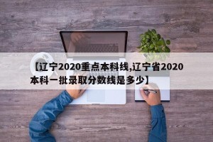 【辽宁2020重点本科线,辽宁省2020本科一批录取分数线是多少】