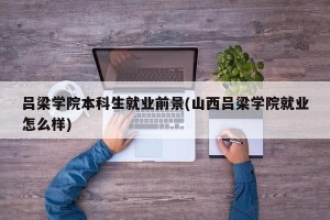 吕梁学院本科生就业前景(山西吕梁学院就业怎么样)