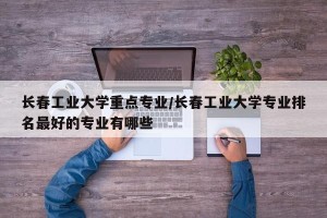 长春工业大学重点专业/长春工业大学专业排名最好的专业有哪些