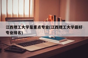 江西理工大学是重点专业(江西理工大学最好专业排名)