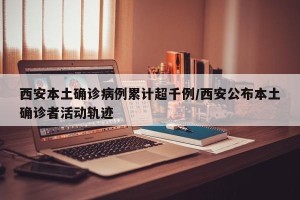 西安本土确诊病例累计超千例/西安公布本土确诊者活动轨迹