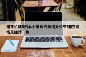 浦东机场5例本土确诊溯源结果公布/浦东机场又确诊一例