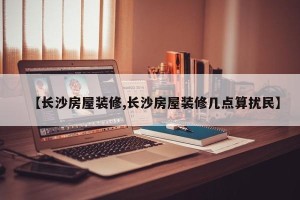 【长沙房屋装修,长沙房屋装修几点算扰民】