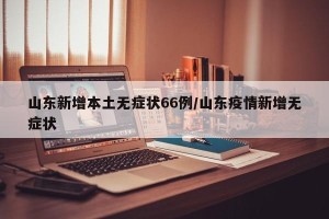 山东新增本土无症状66例/山东疫情新增无症状