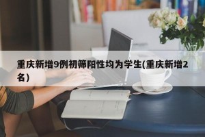 重庆新增9例初筛阳性均为学生(重庆新增2名)
