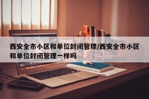 西安全市小区和单位封闭管理/西安全市小区和单位封闭管理一样吗
