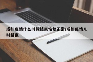 成都疫情什么时候结束恢复正常/成都疫情几时结束