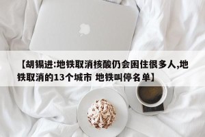 【胡锡进:地铁取消核酸仍会困住很多人,地铁取消的13个城市 地铁叫停名单】