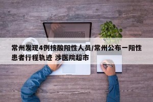 常州发现4例核酸阳性人员/常州公布一阳性患者行程轨迹 涉医院超市