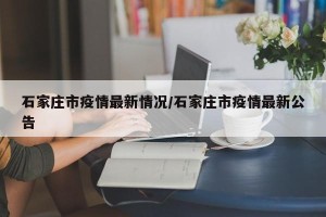石家庄市疫情最新情况/石家庄市疫情最新公告