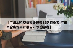 【广州本轮疫情累计报告85例感染者,广州本轮疫情累计报告70例感染者】