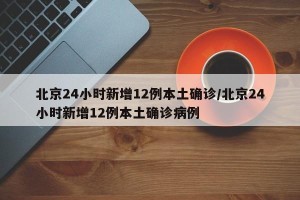 北京24小时新增12例本土确诊/北京24小时新增12例本土确诊病例
