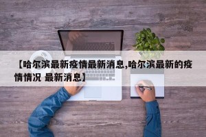 【哈尔滨最新疫情最新消息,哈尔滨最新的疫情情况 最新消息】