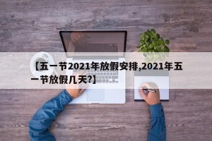 【五一节2021年放假安排,2021年五一节放假几天?】