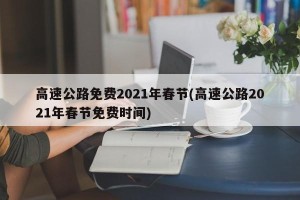 高速公路免费2021年春节(高速公路2021年春节免费时间)