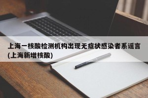 上海一核酸检测机构出现无症状感染者系谣言(上海新增核酸)