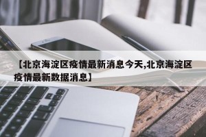 【北京海淀区疫情最新消息今天,北京海淀区疫情最新数据消息】