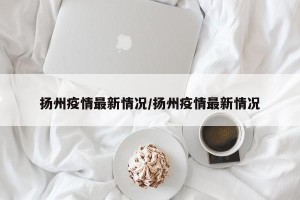 扬州疫情最新情况/扬州疫情最新情况