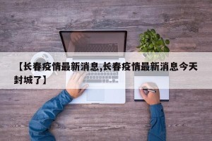 【长春疫情最新消息,长春疫情最新消息今天封城了】