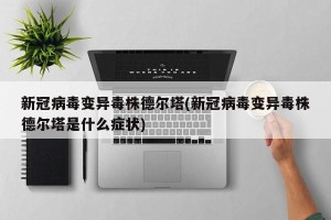 新冠病毒变异毒株德尔塔(新冠病毒变异毒株德尔塔是什么症状)