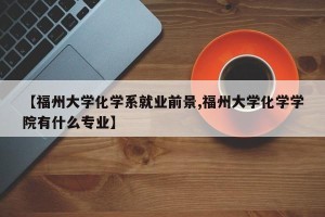 【福州大学化学系就业前景,福州大学化学学院有什么专业】