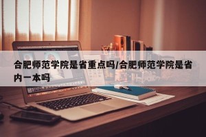 合肥师范学院是省重点吗/合肥师范学院是省内一本吗