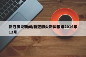 新冠肺炎新闻/新冠肺炎新闻报道2019年12月