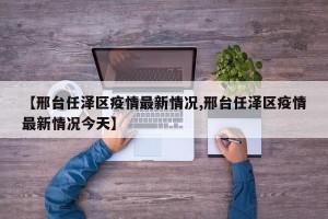 【邢台任泽区疫情最新情况,邢台任泽区疫情最新情况今天】